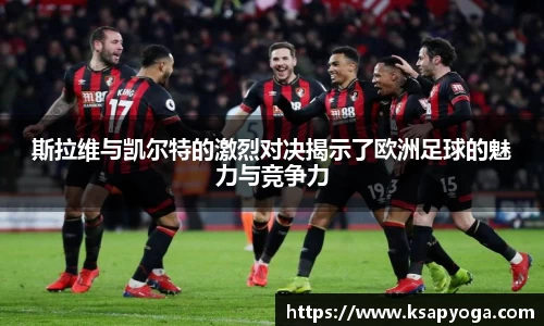 斯拉维与凯尔特的激烈对决揭示了欧洲足球的魅力与竞争力