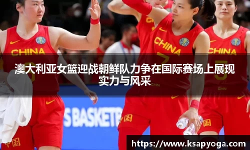 澳大利亚女篮迎战朝鲜队力争在国际赛场上展现实力与风采